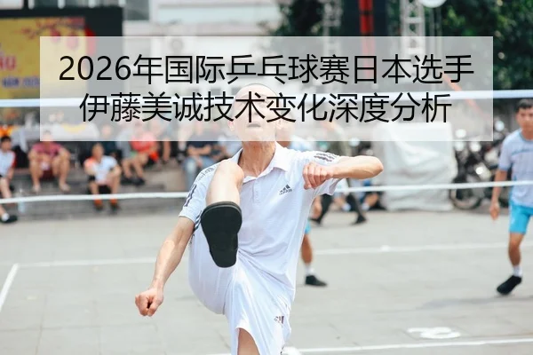 2026年国际乒乓球赛日本选手伊藤美诚技术变化深度分析