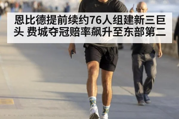 恩比德提前续约76人组建新三巨头 费城夺冠赔率飙升至东部第二